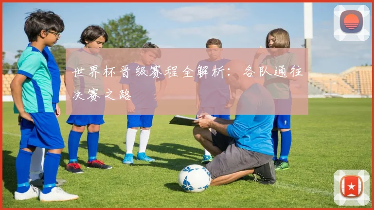 世界杯晋级赛程全解析：各队通往决赛之路