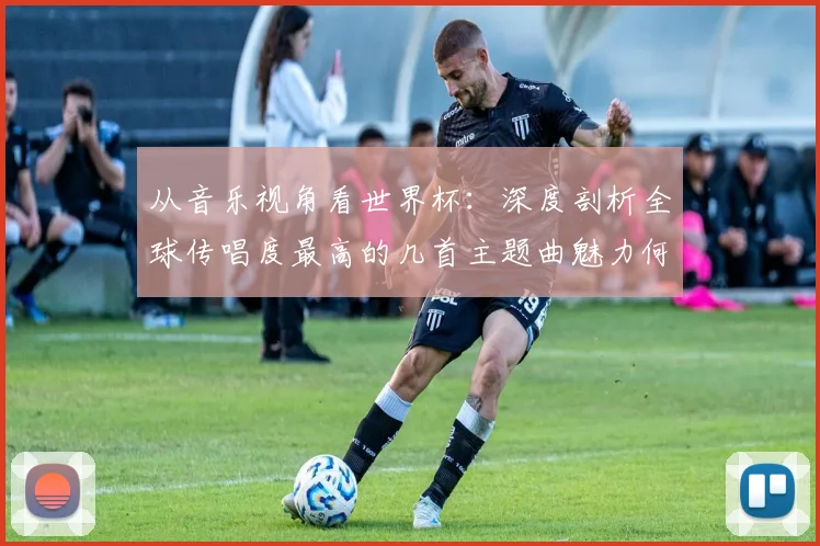 从音乐视角看世界杯：深度剖析全球传唱度最高的几首主题曲魅力何在
