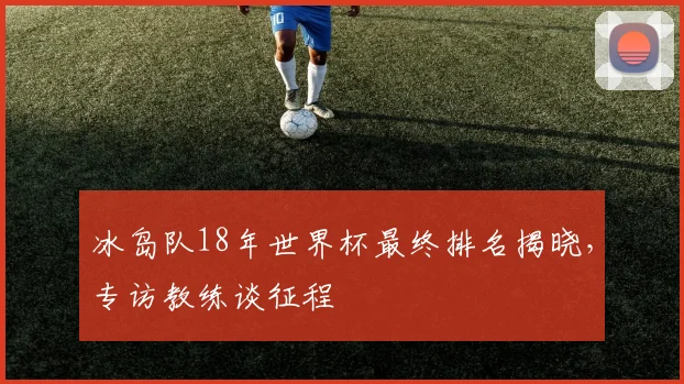 冰岛队18年世界杯最终排名揭晓,专访教练谈征程