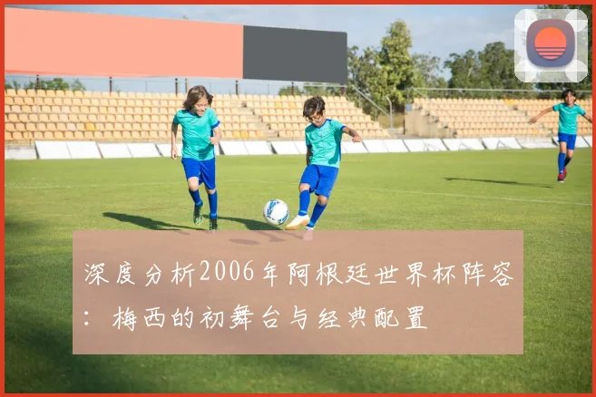 深度分析2006年阿根廷世界杯阵容:梅西的初舞台与经典配置