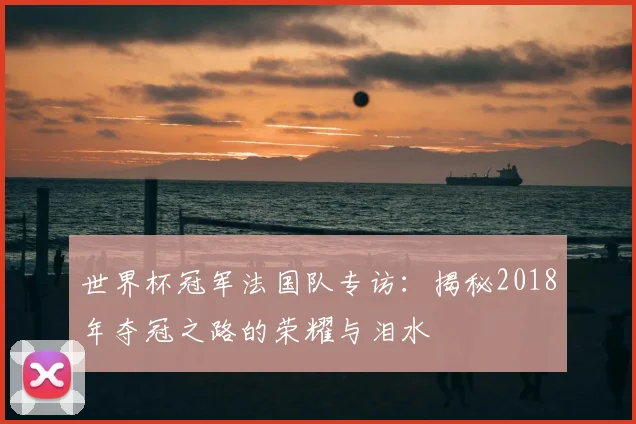 世界杯冠军法国队专访：揭秘2018年夺冠之路的荣耀与泪水