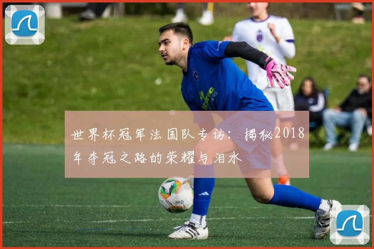 世界杯冠军法国队专访：揭秘2018年夺冠之路的荣耀与泪水