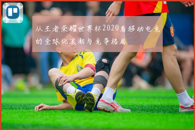 从王者荣耀世界杯2020看移动电竞的全球化浪潮与竞争格局