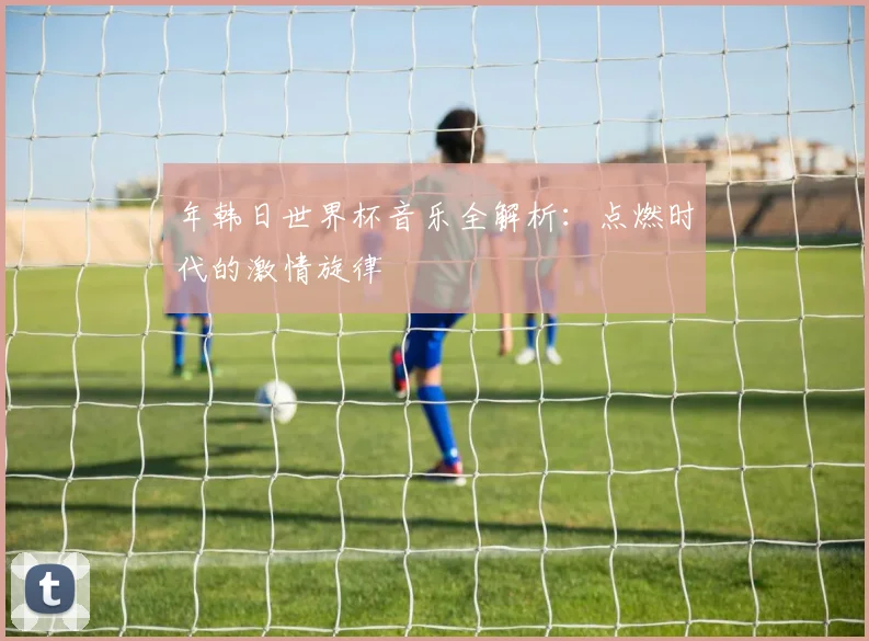 年韩日世界杯音乐全解析：点燃时代的激情旋律