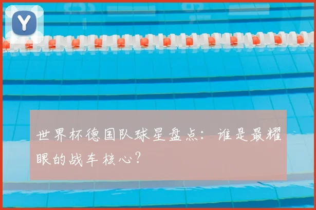 世界杯德国队球星盘点：谁是最耀眼的战车核心？