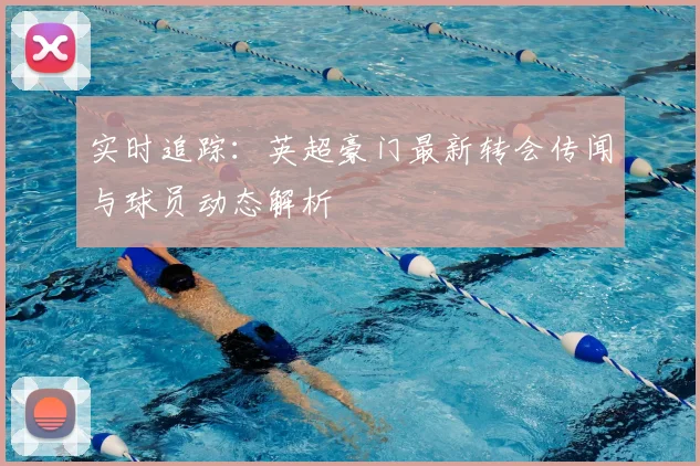 实时追踪：英超豪门最新转会传闻与球员动态解析