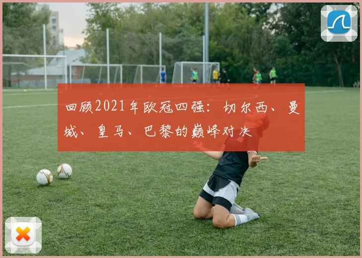 回顾2021年欧冠四强：切尔西、曼城、皇马、巴黎的巅峰对决