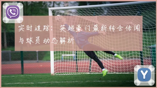 实时追踪：英超豪门最新转会传闻与球员动态解析