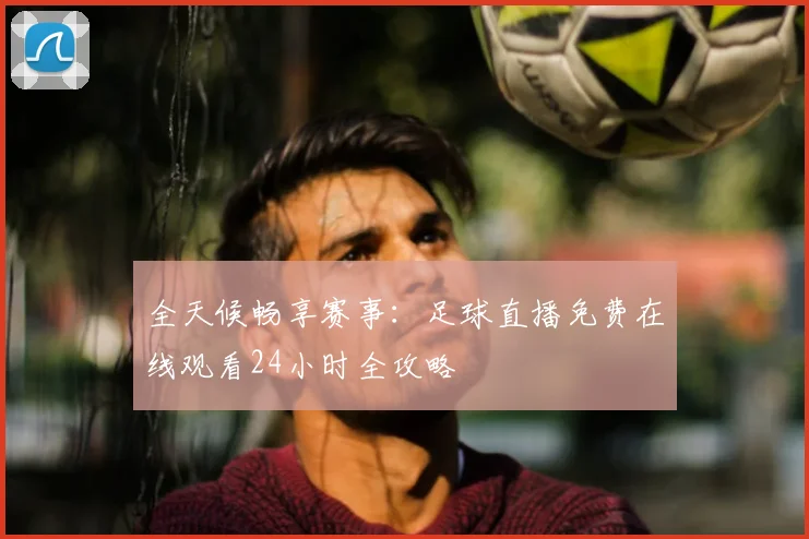 全天候畅享赛事：足球直播免费在线观看24小时全攻略