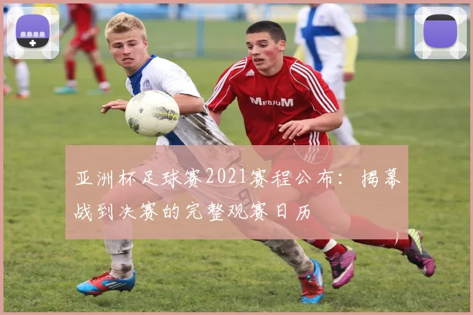 亚洲杯足球赛2021赛程公布：揭幕战到决赛的完整观赛日历